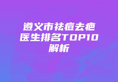 遵义市祛痘去疤医生排名TOP10解析