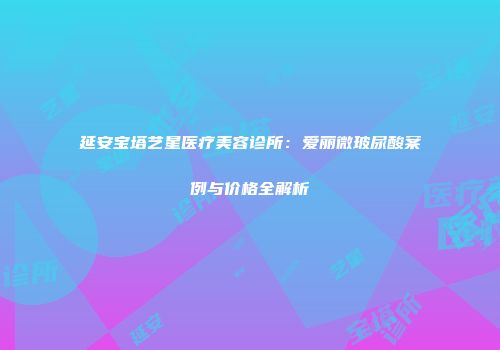 延安宝塔艺星医疗美容诊所：爱丽微玻尿酸案例与价格全解析