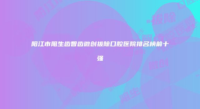 阳江市阻生齿智齿微创拔除口腔医院排名榜前十强