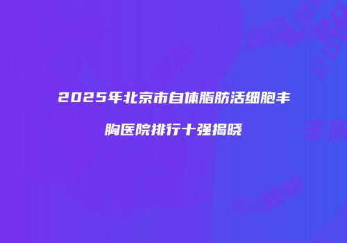2025年北京市自体脂肪活细胞丰胸医院排行十强揭晓