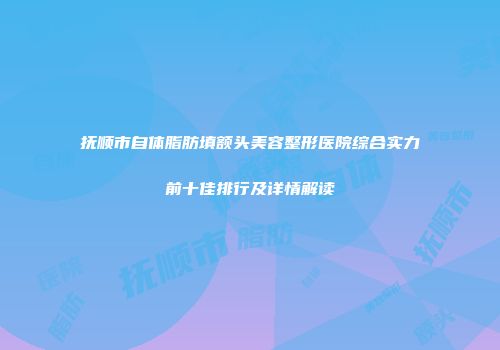 抚顺市自体脂肪填额头美容整形医院综合实力前十佳排行及详情解读