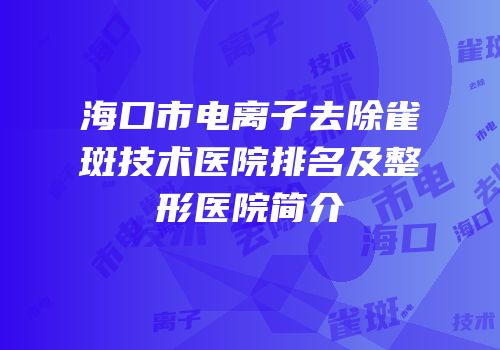 海口市电离子去除雀斑技术医院排名及整形医院简介