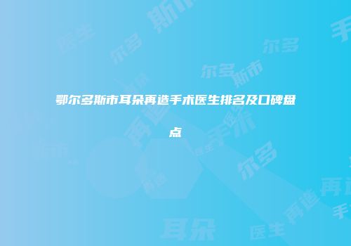 鄂尔多斯市耳朵再造手术医生排名及口碑盘点
