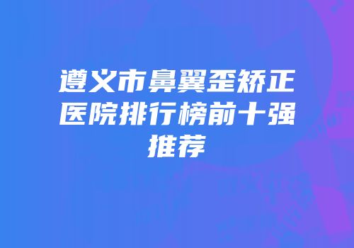 遵义市鼻翼歪矫正医院排行榜前十强推荐