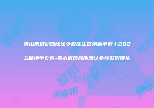 黄山市玻尿酸除法令纹医生在榜名单前十2025新榜单公布-黄山市玻尿酸除法令纹整形医生