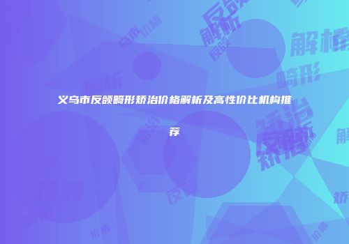 义乌市反颌畸形矫治价格解析及高性价比机构推荐