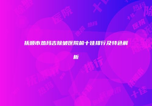 抚顺市热玛吉除皱医院前十佳排行及特色解析