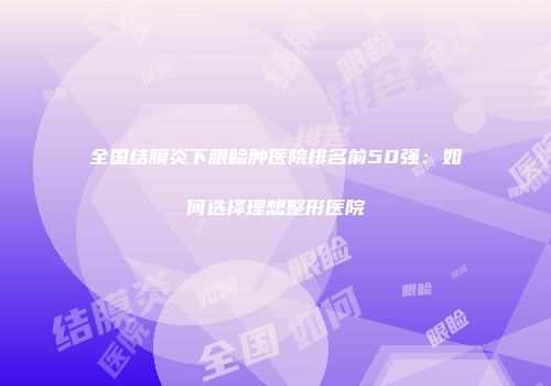 全国结膜炎下眼睑肿医院排名前50强：如何选择理想整形医院
