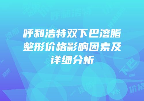 呼和浩特双下巴溶脂整形价格影响因素及详细分析