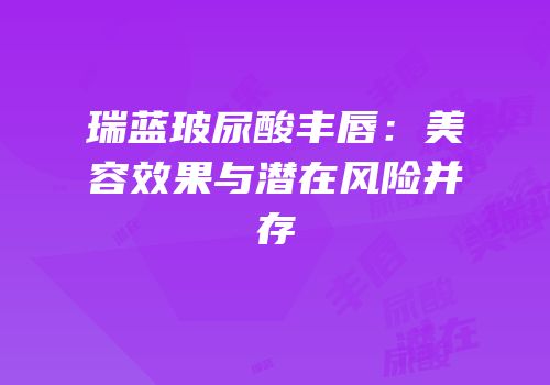 瑞蓝玻尿酸丰唇：美容效果与潜在风险并存