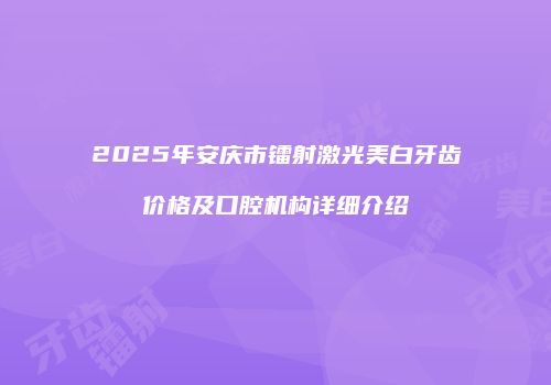 2025年安庆市镭射激光美白牙齿价格及口腔机构详细介绍