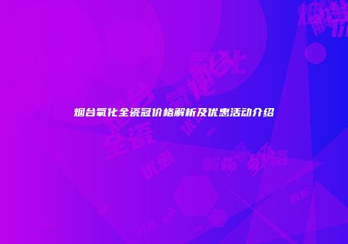 烟台氧化全瓷冠价格解析及优惠活动介绍