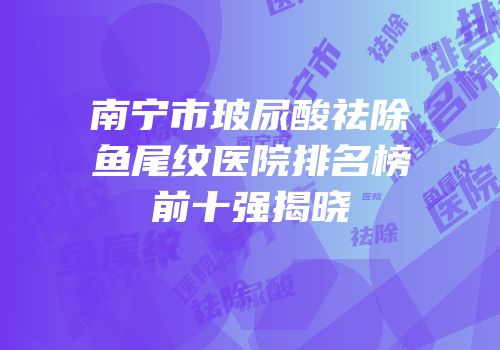 南宁市玻尿酸祛除鱼尾纹医院排名榜前十强揭晓