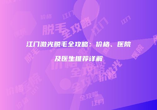 江门激光脱毛全攻略：价格、医院及医生推荐详解