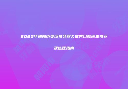 2025年朝阳市萎缩性牙龈炎优秀口腔医生推荐及选医指南