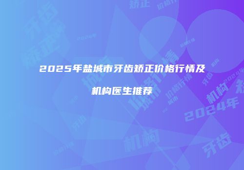 2025年盐城市牙齿矫正价格行情及机构医生推荐