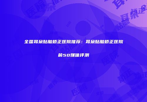 全国耳朵贴脑矫正医院推荐：耳朵贴脑矫正医院前50媒体评测
