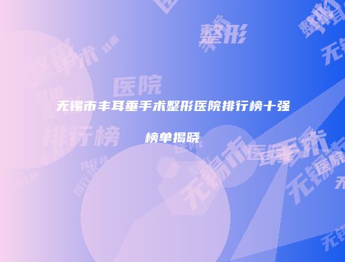 无锡市丰耳垂手术整形医院排行榜十强榜单揭晓