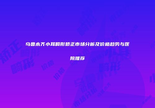 乌鲁木齐小耳畸形矫正市场分析及价格趋势与医院推荐