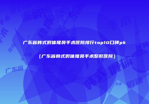 广东省韩式假体隆鼻手术医院排行top10口碑pk（广东省韩式假体隆鼻手术整形医院）