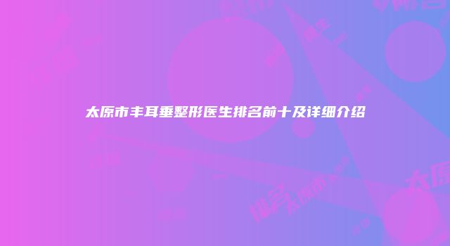 太原市丰耳垂整形医生排名前十及详细介绍