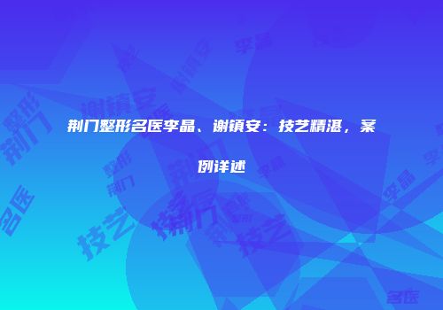 荆门整形名医李晶、谢镇安：技艺精湛，案例详述