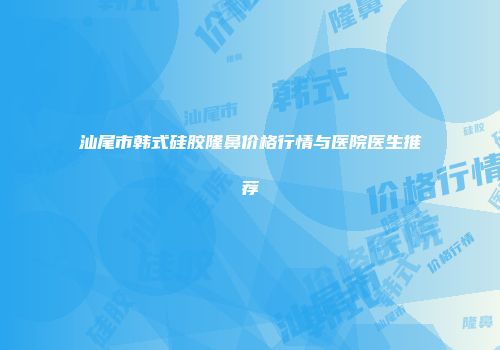 汕尾市韩式硅胶隆鼻价格行情与医院医生推荐