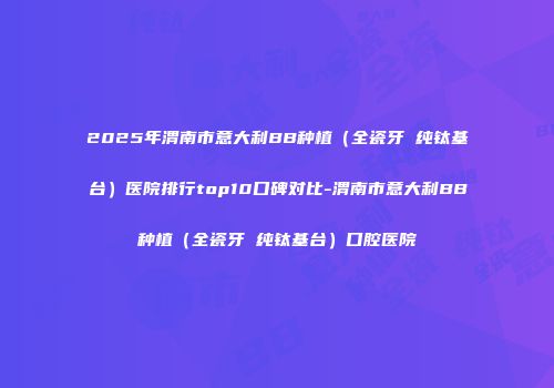 2025年渭南市意大利BB种植（全瓷牙 纯钛基台）医院排行top10口碑对比-渭南市意大利BB种植（全瓷牙 纯钛基台）口腔医院