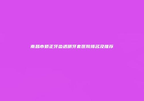 南昌市矫正牙齿透明牙套医院排名及推荐