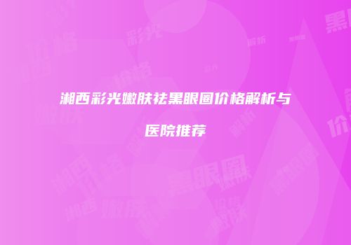 湘西彩光嫩肤祛黑眼圈价格解析与医院推荐