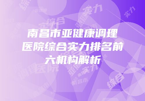 南昌市亚健康调理医院综合实力排名前六机构解析