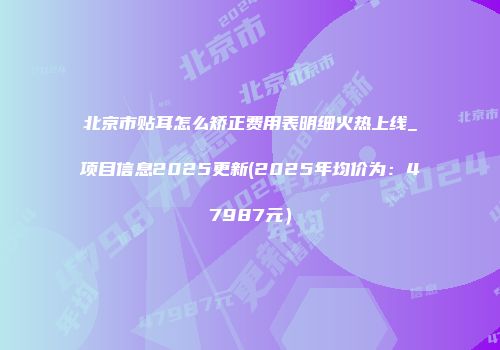北京市贴耳怎么矫正费用表明细火热上线_项目信息2025更新(2025年均价为：47987元）