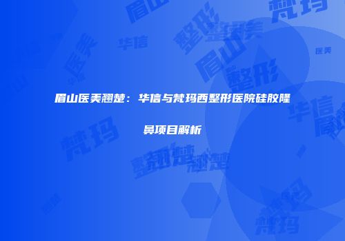 眉山医美翘楚：华信与梵玛西整形医院硅胶隆鼻项目解析