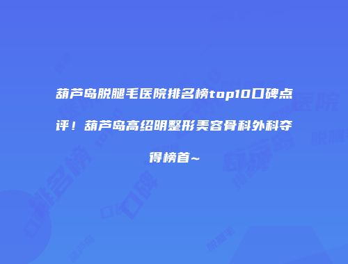葫芦岛脱腿毛医院排名榜top10口碑点评！葫芦岛高绍明整形美容骨科外科夺得榜首~