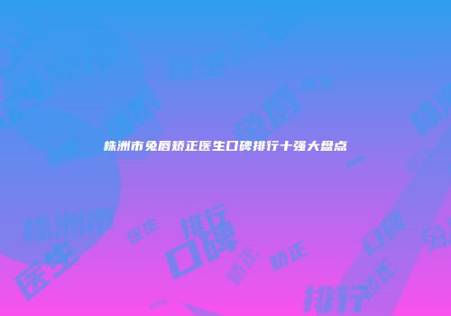 株洲市兔唇矫正医生口碑排行十强大盘点