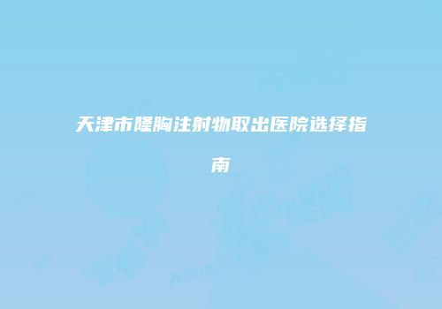天津市隆胸注射物取出医院选择指南