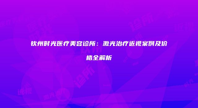 钦州时光医疗美容诊所：激光治疗近视案例及价格全解析