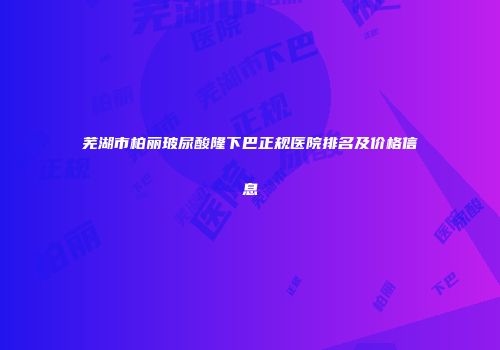 芜湖市柏丽玻尿酸隆下巴正规医院排名及价格信息