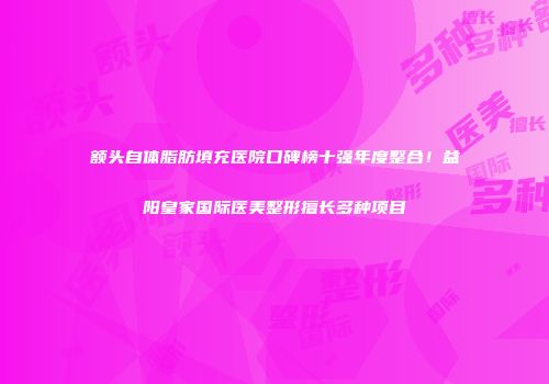额头自体脂肪填充医院口碑榜十强年度整合！益阳皇家国际医美整形擅长多种项目