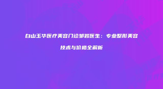 白山玉华医疗美容门诊邹岩医生：专业整形美容技术与价格全解析