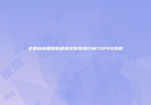 全国自身细胞脸部填充医院排行榜TOP20揭晓