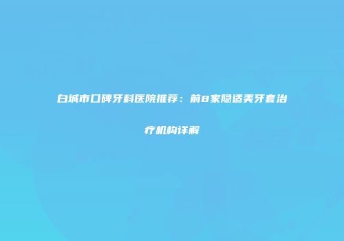 白城市口碑牙科医院推荐：前8家隐适美牙套治疗机构详解