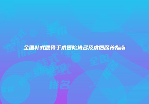全国韩式颧骨手术医院排名及术后保养指南