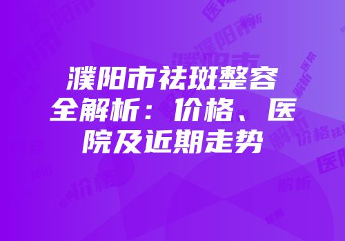濮阳市祛斑整容全解析：价格、医院及近期走势