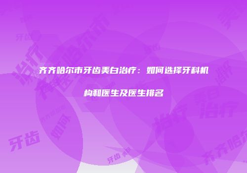 齐齐哈尔市牙齿美白治疗：如何选择牙科机构和医生及医生排名