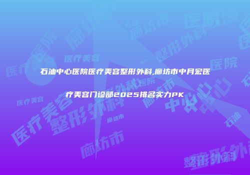 石油中心医院医疗美容整形外科,廊坊市中月宏医疗美容门诊部2025排名实力PK