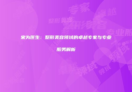 宋为医生：整形美容领域的卓越专家与专业服务解析