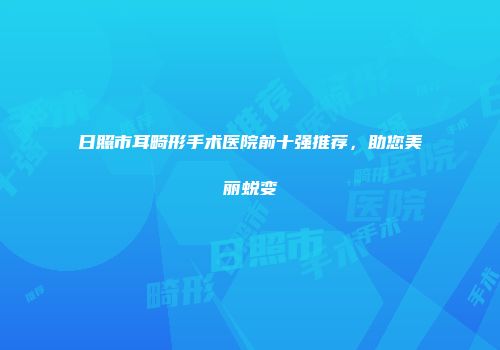 日照市耳畸形手术医院前十强推荐，助您美丽蜕变