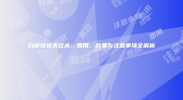白瓷娃娃美容术：费用、效果与注意事项全解析