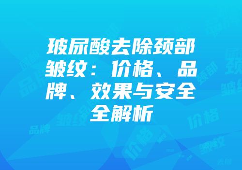 玻尿酸去除颈部皱纹：价格、品牌、效果与安全全解析